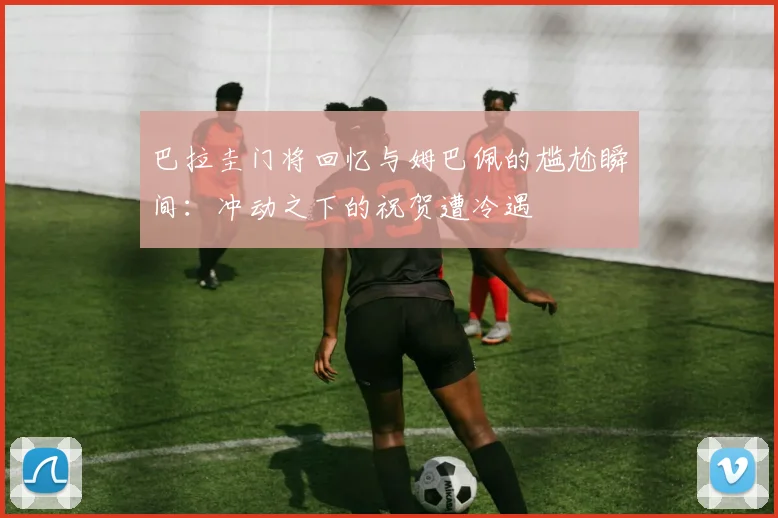 巴拉圭门将回忆与姆巴佩的尴尬瞬间：冲动之下的祝贺遭冷遇