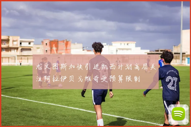 尤文图斯加快引进凯西计划高层关注阿拉伊贝戈维奇受预算限制