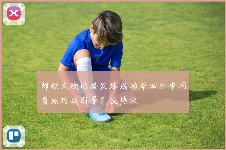 郑钦文硬地接发球成功率回升中网首轮对战前景引发热议