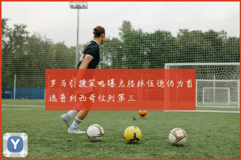 罗马引援策略曝光格林伍德仍为首选普利西奇位列第三