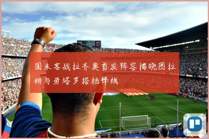 国米客战拉齐奥首发阵容揭晓图拉姆与劳塔罗搭档锋线
