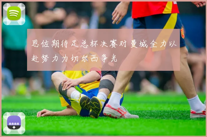 恩佐期待足总杯决赛对曼城全力以赴努力为切尔西争光