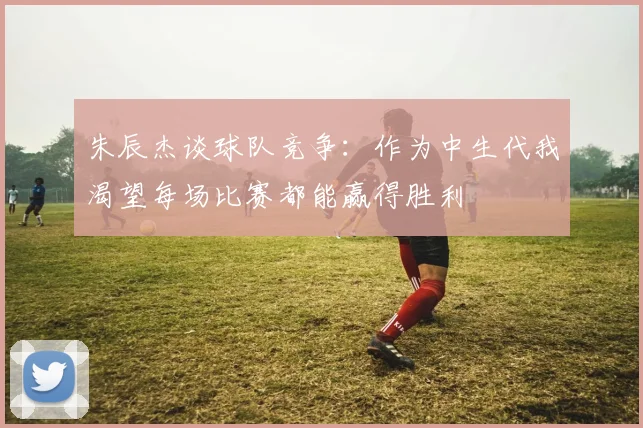朱辰杰谈球队竞争：作为中生代我渴望每场比赛都能赢得胜利