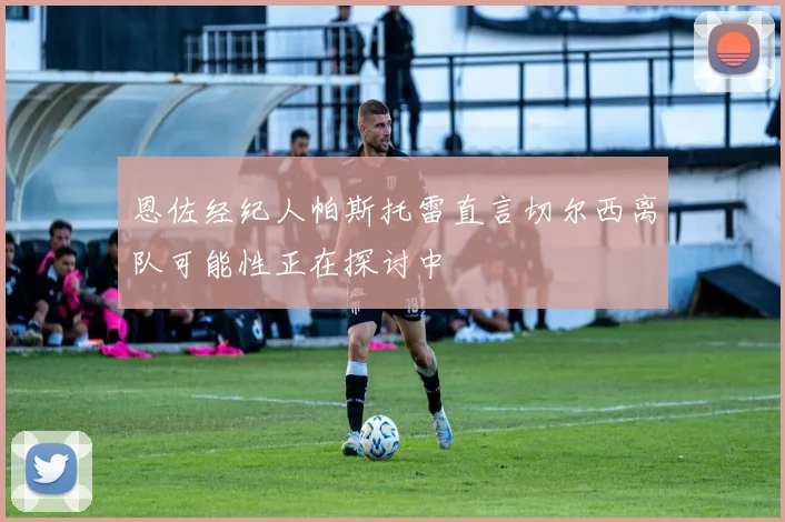 恩佐经纪人帕斯托雷直言切尔西离队可能性正在探讨中