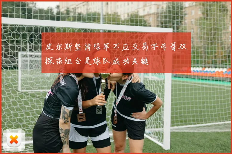 皮尔斯坚持绿军不应交易字母哥双探花组合是球队成功关键