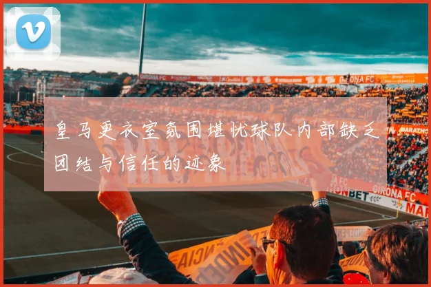 皇马更衣室氛围堪忧球队内部缺乏团结与信任的迹象