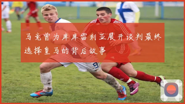 马竞曾为库库雷利亚展开谈判最终选择皇马的背后故事
