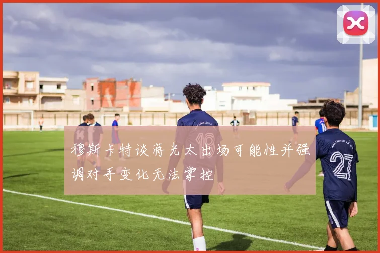 穆斯卡特谈蒋光太出场可能性并强调对手变化无法掌控