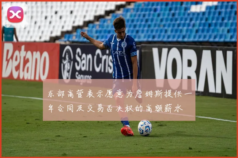 东部高管表示愿意为詹姆斯提供一年合同及交易否决权的高额薪水