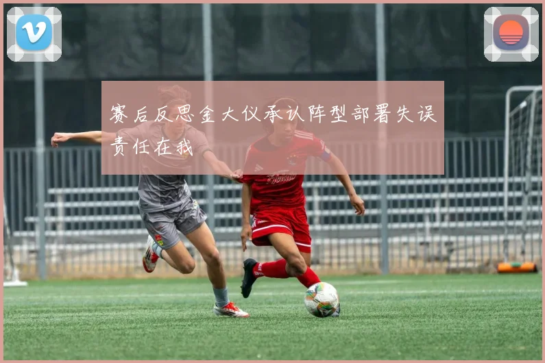 赛后反思金大仪承认阵型部署失误责任在我