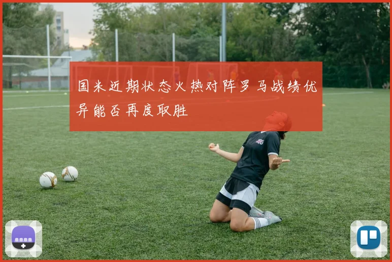 国米近期状态火热对阵罗马战绩优异能否再度取胜