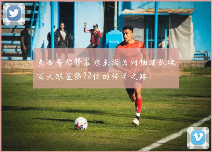 克洛普称赞菲尔米诺为利物浦队魂百大球星第22位的传奇之路
