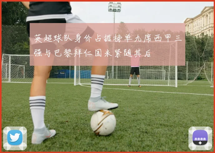 英超球队身价占据榜单九席西甲三强与巴黎拜仁国米紧随其后