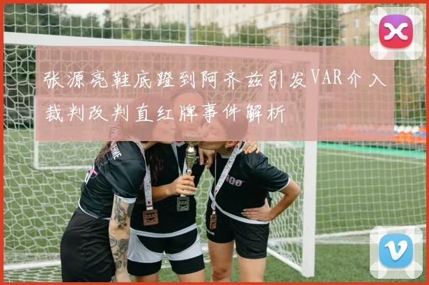 张源亮鞋底蹬到阿齐兹引发VAR介入裁判改判直红牌事件解析