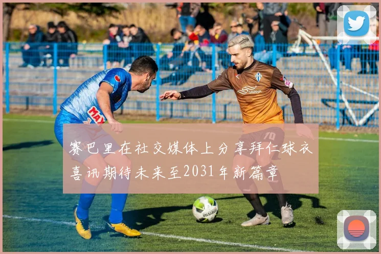 赛巴里在社交媒体上分享拜仁球衣喜讯期待未来至2031年新篇章