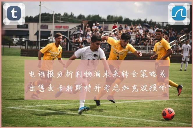 电讯报分析利物浦未来转会策略或出售麦卡利斯特并考虑加克波报价