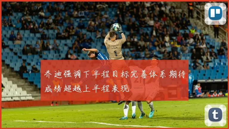 乔迪强调下半程目标完善体系期待成绩超越上半程表现
