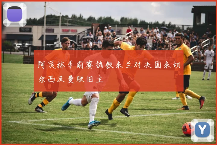 阿莫林季前赛执教米兰对决国米切尔西及曼联旧主