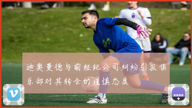 迪奥曼德与前经纪公司纠纷引发俱乐部对其转会的谨慎态度