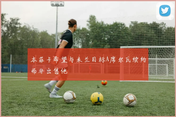 本菲卡希望与米兰目标A席尔瓦续约而非出售他
