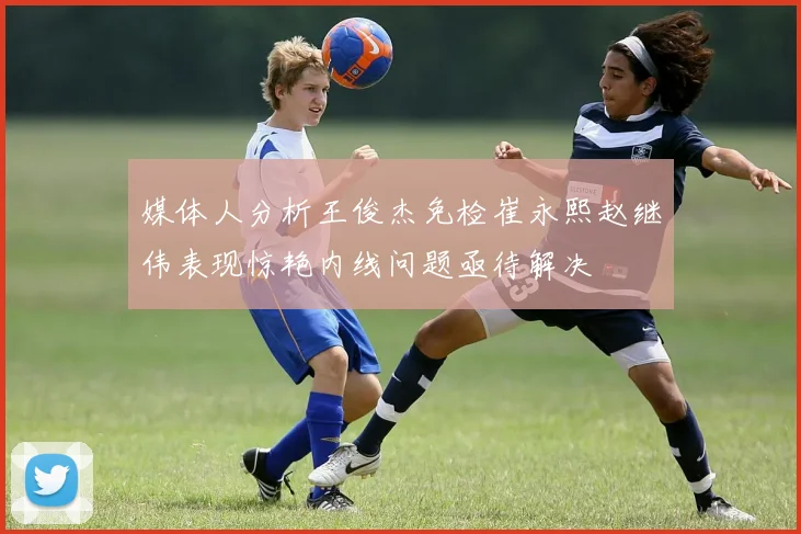 媒体人分析王俊杰免检崔永熙赵继伟表现惊艳内线问题亟待解决