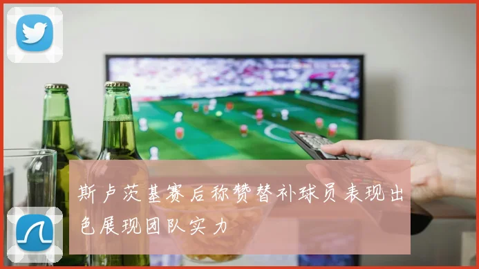 斯卢茨基赛后称赞替补球员表现出色展现团队实力