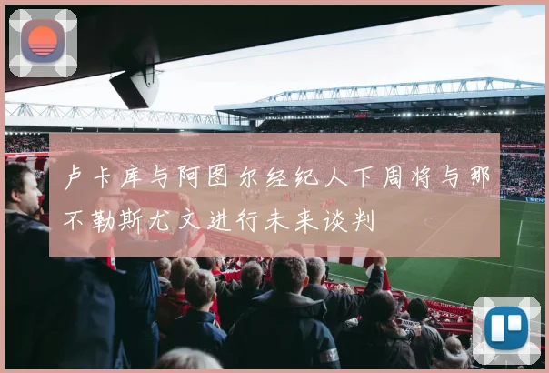 卢卡库与阿图尔经纪人下周将与那不勒斯尤文进行未来谈判