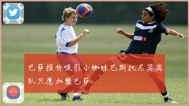 巴萨报价吸引小蜘蛛巴斯托尼若离队只愿加盟巴萨