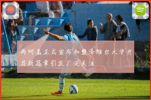 冉珂嘉正式宣布加盟泽维尔大学开启新篇章引发广泛关注
