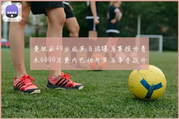 曼联获40分成罗马诺曝马赛报价青木6000万费内巴切与罗马争夺战升级