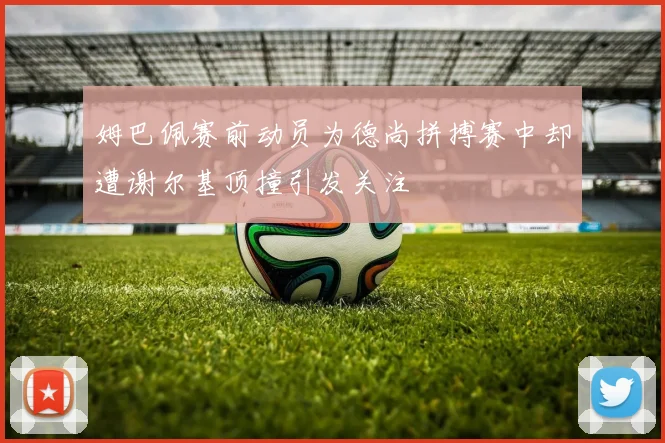 姆巴佩赛前动员为德尚拼搏赛中却遭谢尔基顶撞引发关注