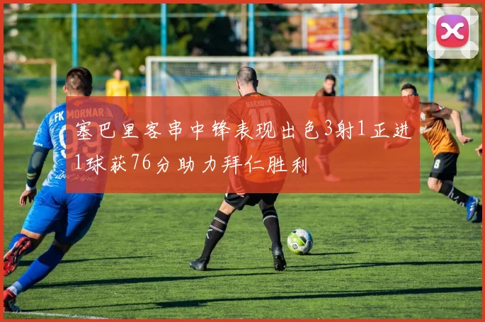 塞巴里客串中锋表现出色3射1正进1球获76分助力拜仁胜利
