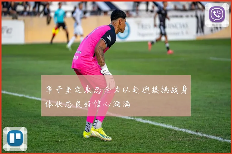 华子坚定表态全力以赴迎接挑战身体状态良好信心满满
