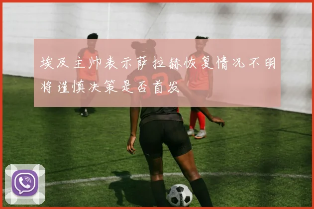 埃及主帅表示萨拉赫恢复情况不明将谨慎决策是否首发
