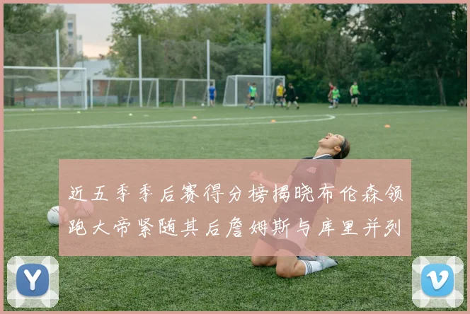 近五季季后赛得分榜揭晓布伦森领跑大帝紧随其后詹姆斯与库里并列第四