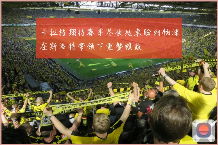 卡拉格期待赛季尽快结束盼利物浦在斯洛特带领下重整旗鼓